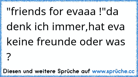 "friends for evaaa !"
da denk ich immer,
hat eva keine freunde oder was ?