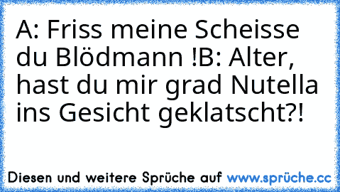 A: Friss meine Scheisse du Blödmann !
B: Alter, hast du mir grad Nutella ins Gesicht geklatscht?!