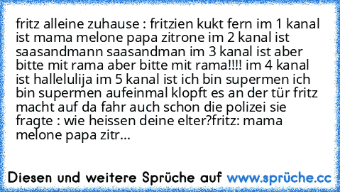 fritz alleine zuhause : fritzien kukt fern im 1 kanal ist mama melone papa zitrone im 2 kanal ist saasandmann saasandman im 3 kanal ist aber bitte mit rama aber bitte mit rama!!!! im 4 kanal ist hallelulija im 5 kanal ist ich bin supermen ich bin supermen aufeinmal klopft es an der tür fritz macht auf da fahr auch schon die polizei sie fragte : wie heissen deine elter?
fritz: mama melone papa zitr...