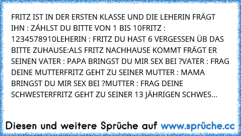 FRITZ IST IN DER ERSTEN KLASSE UND DIE LEHERIN FRÄGT IHN : ZÄHLST DU BITTE VON 1 BIS 10
FRITZ : 1234578910
LEHERIN : FRITZ DU HAST 6 VERGESSEN ÜB DAS BITTE ZUHAUSE:
ALS FRITZ NACHHAUSE KOMMT FRÄGT ER SEINEN VATER : PAPA BRINGST DU MIR SEX BEI ?
VATER : FRAG DEINE MUTTER
FRITZ GEHT ZU SEINER MUTTER : MAMA BRINGST DU MIR SEX BEI ?
MUTTER : FRAG DEINE SCHWESTER
FRITZ GEHT ZU SEINER 13 JÄHRIGEN SCH...