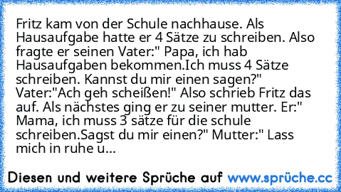 Fritz kam von der Schule nachhause. Als Hausaufgabe hatte er 4 Sätze zu schreiben. Also fragte er seinen Vater:" Papa, ich hab Hausaufgaben bekommen.Ich muss 4 Sätze schreiben. Kannst du mir einen sagen?" Vater:"Ach geh scheißen!" Also schrieb Fritz das auf. Als nächstes ging er zu seiner mutter. Er:" Mama, ich muss 3 sätze für die schule schreiben.Sagst du mir einen?" Mutter:" Lass mich in ruh...