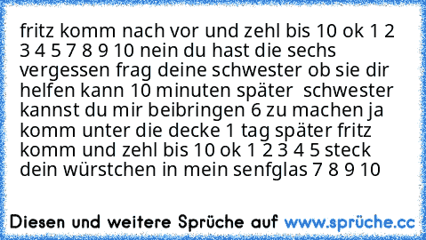 fritz komm nach vor und zehl bis 10 ok 1 2 3 4 5 7 8 9 10 nein du hast die sechs vergessen frag deine schwester ob sie dir helfen kann 10 minuten später  schwester kannst du mir beibringen 6 zu machen ja komm unter die decke 1 tag später fritz komm und zehl bis 10 ok 1 2 3 4 5 steck dein würstchen in mein senfglas 7 8 9 10