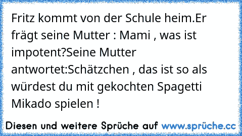 Fritz kommt von der Schule heim.
Er frägt seine Mutter : Mami , was ist impotent?
Seine Mutter antwortet:
Schätzchen , das ist so als würdest du mit gekochten Spagetti Mikado spielen !