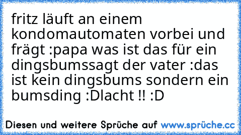 fritz läuft an einem kondomautomaten vorbei und frägt :papa was ist das für ein  dingsbums
sagt der vater :das ist kein dingsbums sondern ein bumsding :D
lacht !! :D