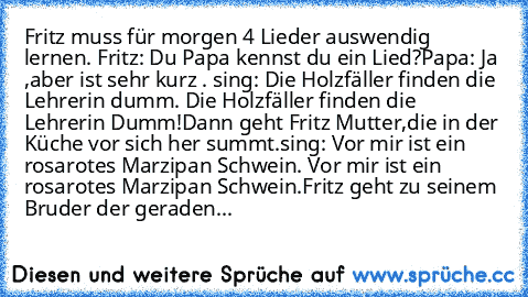 Fritz muss für morgen 4 Lieder auswendig lernen. 
Fritz: Du Papa kennst du ein Lied?
Papa: Ja ,aber ist sehr kurz . 
sing:
 Die Holzfäller finden die Lehrerin dumm. Die Holzfäller finden die Lehrerin Dumm!
Dann geht Fritz Mutter,die in der Küche vor sich her summt.
sing:
 Vor mir ist ein rosarotes Marzipan Schwein. Vor mir ist ein rosarotes Marzipan Schwein.
Fritz geht zu seinem Bruder der gera...