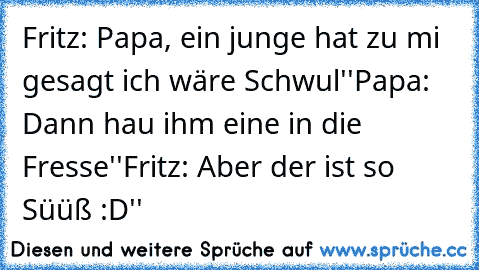 Fritz: Papa, ein junge hat zu mi gesagt ich wäre Schwul''
Papa: Dann hau ihm eine in die Fresse''
Fritz: Aber der ist so Süüß♥ :D''