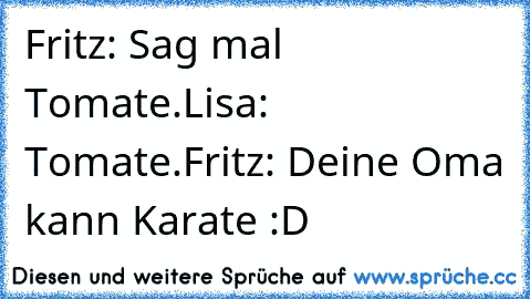 Fritz: Sag mal Tomate.
Lisa: Tomate.
Fritz: Deine Oma kann Karate :D