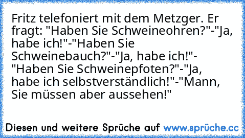 Fritz telefoniert mit dem Metzger. Er fragt: "Haben Sie Schweineohren?"-"Ja, habe ich!"-"Haben Sie Schweinebauch?"-"Ja, habe ich!"- "Haben Sie Schweinepfoten?"-"Ja, habe ich selbstverständlich!"-"Mann, Sie müssen aber aussehen!"