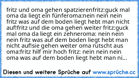 fritz und oma gehen spatzieren
fritz:guck mal oma da liegt ein fünfer
oma:nein nein nein fritz was auf dem boden liegt hebt man nicht auf!
fritz und die oma gehen weiter 
fritz:guck mal oma da liegt ein zehner
oma: nein nein nein fritz was auf dem boden liegt hebt man nicht auf!
sie gehen weiter oma rutscht aus 
oma:fritz hilf mir hoch 
fritz: nein nein nein oma was auf dem boden liegt hebt man ni...