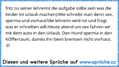 fritz zu seiner lehrerin( die aufgabe sollte sein was die kinder im urlaub machen):
Wie schreibt man denn sex, sperma und vorhaut?
die lehrerin wird rot und fragt was er schreiben will.
Heute abend um sex fahren wir mit dem auto in den Urlaub. Den Hund sperma in den KOfferraum, damits ihn beim bremsen nicht vorhaut. :D