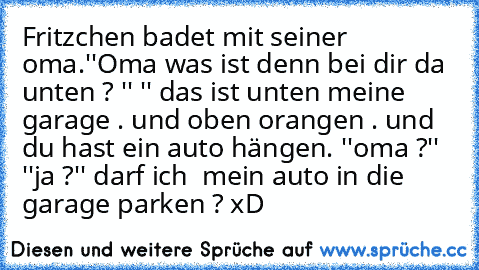 Fritzchen badet mit seiner oma.''Oma was ist denn bei dir da unten ? '' '' das ist unten meine garage . und oben orangen . und du hast ein auto hängen. ''oma ?'' ''ja ?'' darf ich  mein auto in die garage parken ? xD