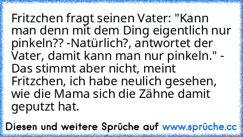 Fritzchen fragt seinen Vater: "Kann man denn mit dem Ding eigentlich nur pinkeln?? -Natürlich?, antwortet der Vater, damit kann man nur pinkeln." - Das stimmt aber nicht, meint Fritzchen, ich habe neulich gesehen, wie die Mama sich die Zähne damit geputzt hat.