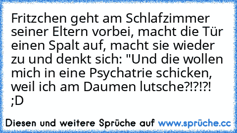 Fritzchen geht am Schlafzimmer seiner Eltern vorbei, macht die Tür einen Spalt auf, macht sie wieder zu und denkt sich: "Und die wollen mich in eine Psychatrie schicken, weil ich am Daumen lutsche?!?!?! ;D