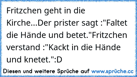 Fritzchen geht in die Kirche...
Der prister sagt :"Faltet die Hände und betet."
Fritzchen verstand :"Kackt in die Hände und knetet."
:D