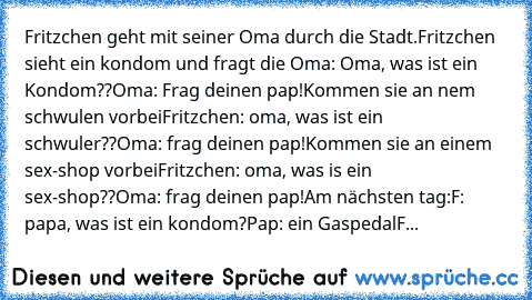 Fritzchen geht mit seiner Oma durch die Stadt.
Fritzchen sieht ein kondom und fragt die Oma: Oma, was ist ein Kondom??
Oma: Frag deinen pap!
Kommen sie an nem schwulen vorbei
Fritzchen: oma, was ist ein schwuler??
Oma: frag deinen pap!
Kommen sie an einem sex-shop vorbei
Fritzchen: oma, was is ein sex-shop??
Oma: frag deinen pap!
Am nächsten tag:
F: papa, was ist ein kondom?
Pap: ein Gaspedal
F...