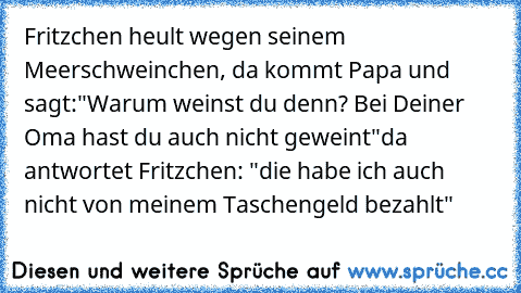 Fritzchen heult wegen seinem Meerschweinchen, da kommt Papa und sagt:
"Warum weinst du denn? Bei Deiner Oma hast du auch nicht geweint"
da antwortet Fritzchen: "die habe ich auch nicht von meinem Taschengeld bezahlt"