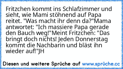 Fritzchen kommt ins Schlafzimmer und sieht, wie Mami stöhnend auf Papa reitet. "Was macht ihr denn da?"
Mama antwortet: "Ich massiere Papa gerade den Bauch weg!"
Meint Fritzchen: "Das bringt doch nichts! Jeden Donnerstag kommt die Nachbarin und bläst ihn wieder auf!"
JH