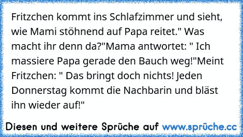 Fritzchen kommt ins Schlafzimmer und sieht, wie Mami stöhnend auf Papa reitet.
" Was macht ihr denn da?"
Mama antwortet: " Ich massiere Papa gerade den Bauch weg!"
Meint Fritzchen: " Das bringt doch nichts! Jeden Donnerstag kommt die Nachbarin und bläst ihn wieder auf!"