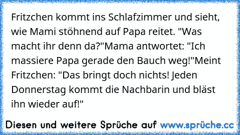 Fritzchen kommt ins Schlafzimmer und sieht, wie Mami stöhnend auf Papa reitet. "Was macht ihr denn da?"
Mama antwortet: "Ich massiere Papa gerade den Bauch weg!"
Meint Fritzchen: "Das bringt doch nichts! Jeden Donnerstag kommt die Nachbarin und bläst ihn wieder auf!"