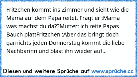 Fritzchen kommt ins Zimmer und sieht wie die Mama auf dem Papa reitet. Fragt er :Mama was machst du da??
Mutter: ich reite Papas Bauch platt
Fritzchen :Aber das bringt doch garnichts jeden Donnerstag kommt die liebe Nachbarinn und bläst ihn wieder auf...