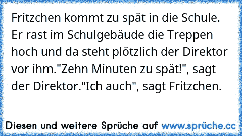 Fritzchen kommt zu spät in die Schule. Er rast im Schulgebäude die Treppen hoch und da steht plötzlich der Direktor vor ihm.
"Zehn Minuten zu spät!", sagt der Direktor.
"Ich auch", sagt Fritzchen.