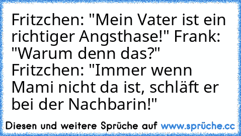 Fritzchen: "Mein Vater ist ein richtiger Angsthase!" Frank: "Warum denn das?" Fritzchen: "Immer wenn Mami nicht da ist, schläft er bei der Nachbarin!"