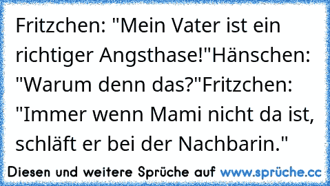 Fritzchen: "Mein Vater ist ein richtiger Angsthase!"
Hänschen: "Warum denn das?"
Fritzchen: "Immer wenn Mami nicht da ist, schläft er bei der Nachbarin."