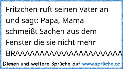 Fritzchen ruft seinen Vater an und sagt: Papa, Mama schmeißt Sachen aus dem Fenster die sie nicht mehr BRAAAAAAAAAAAAAAAAAAAAAAAAAUCHT