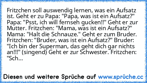 Fritzchen soll auswendig lernen, was ein Aufsatz ist. Geht er zu Papa: "Papa, was ist ein Aufsatz?" Papa: "Psst, ich will fernseh gucken!!" Geht er zur Mutter. Fritzchen: "Mama, was ist ein Aufsatz?" Mama: "Halt die Schnauze." Geht er zum Bruder. Fritzchen: "Bruder, was ist ein Aufsatz?" Bruder: "Ich bin der Superman, das geht dich gar nichts an!!!" (singend) Geht er zur Schwester. Fritzchen: "...