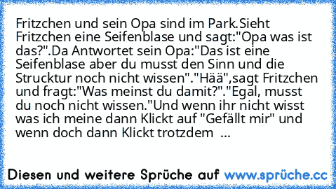 Fritzchen und sein Opa sind im Park.Sieht Fritzchen eine Seifenblase und sagt:"Opa was ist das?".Da Antwortet sein Opa:"Das ist eine Seifenblase aber du musst den Sinn und die Strucktur noch nicht wissen"."Hää",sagt Fritzchen und fragt:"Was meinst du damit?"."Egal, musst du noch nicht wissen."
Und wenn ihr nicht wisst was ich meine dann Klickt auf "Gefällt mir" und wenn doch dann Klickt trotzde...