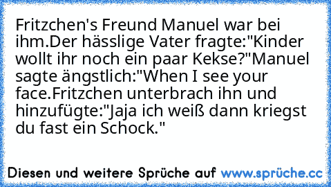 Fritzchen's Freund Manuel war bei ihm.
Der hässlige Vater fragte:"Kinder wollt ihr noch ein paar Kekse?"
Manuel sagte ängstlich:"When I see your face.Fritzchen unterbrach ihn und hinzufügte:"Jaja ich weiß dann kriegst du fast ein Schock."