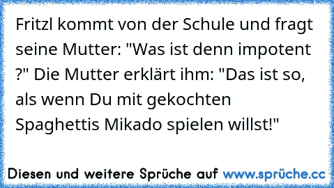 Fritzl kommt von der Schule und fragt seine Mutter: "Was ist denn impotent ?" Die Mutter erklärt ihm: "Das ist so, als wenn Du mit gekochten Spaghettis Mikado spielen willst!"