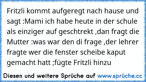 Fritzli kommt aufgeregt nach hause und sagt :Mami ich habe heute in der schule als einziger auf geschtrekt ,dan fragt die Mutter :was war den di frage ,der lehrer fragte wer die fenster scheibe kaput gemacht hatt ;fügte Fritzli hinzu