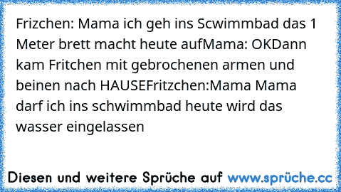 Frizchen: Mama ich geh ins Scwimmbad das 1 Meter brett macht heute auf
Mama: OK
Dann kam Fritchen mit gebrochenen armen und beinen nach HAUSE
Fritzchen:Mama Mama darf ich ins schwimmbad heute wird das wasser eingelassen