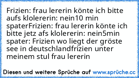 Frizien: frau lererin könte ich bitte aufs klo
lererin: nein
10 min spater
Frizien: frau lererin könte ich bitte jetz afs klo
lererin: nein
5min spater: Frizien wo liegt der gröste see in deutschland
frizien unter meinem stul frau lererin