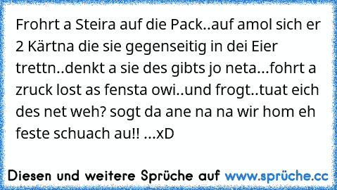 Frohrt a Steira auf die Pack..auf amol sich er 2 Kärtna die sie gegenseitig in dei Eier trettn..denkt a sie des gibts jo neta...fohrt a zruck lost as fensta owi..und frogt..tuat eich des net weh? sogt da ane na na wir hom eh feste schuach au!! ...xD