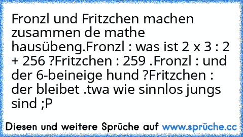 Fronzl und Fritzchen machen zusammen de mathe hausübeng.
Fronzl : was ist 2 x 3 : 2 + 256 ?
Fritzchen : 259 .
Fronzl : und der 6-beineige hund ?
Fritzchen : der bleibet .
twa wie sinnlos jungs sind ;P