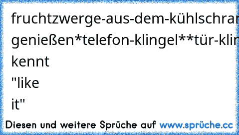 fruchtzwerge-aus-dem-kühlschrank-hol
aufs-sofa-lümmel
decke-drauf-leg
kurz genießen
*telefon-klingel*
*tür-klingel*
****stöhn*****
wers kennt "like it"