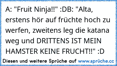 A: "Fruit Ninja!!" :D
B: "Alta, erstens hör auf früchte hoch zu werfen, zweitens leg die katana weg und DRITTENS IST MEIN HAMSTER KEINE FRUCHT!!" :D