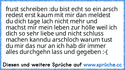 frust schreiben :
du bist echt so ein arsch redest erst kaum mit mir dan meldest du dich tage lach nicht mehr und machst mir mein leben zur hölle weil ich dich so sehr liebe und nicht schluss machen kann
du arschloch warum tust du mir das nur an ich hab dir immer alles durchgehn lass und gegeben :´´-´´(