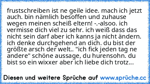 frustschreiben ist ne geile idee. mach ich jetzt auch. bin nämlich besoffen und zuhause wegen meinen scheiß eltern! -.-
alsoo. ich vermisse dich viel zu sehr. ich weiß dass das nicht sein darf aber ich kanns ja nicht ändern. ich denke durchgehend an dich. du bist der größte arsch der welt.. "ich fick jeden tag ne andere" schöne aussage, du hurensohn. du bist so ein wixxer aber ich liebe dich trotz...