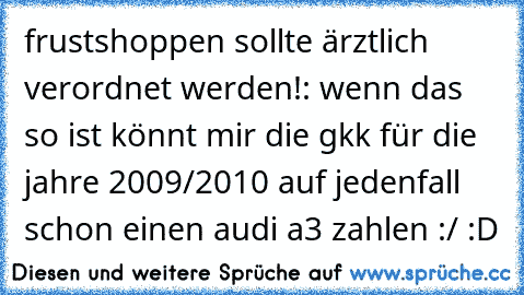 frustshoppen sollte ärztlich verordnet werden!: wenn das so ist könnt mir die gkk für die jahre 2009/2010 auf jedenfall schon einen audi a3 zahlen :/ :D