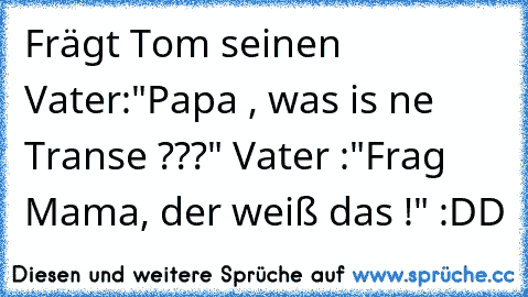 Frägt Tom seinen Vater:
"Papa , was is ne Transe ???" 
Vater :"Frag Mama, der weiß das !" :DD