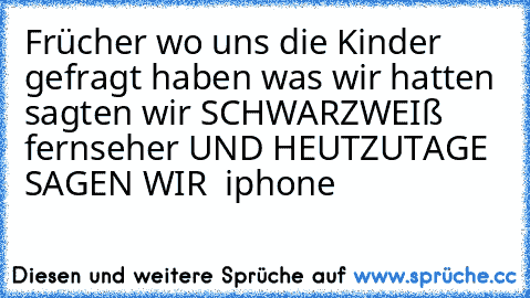 Frücher wo uns die Kinder gefragt haben was wir hatten sagten wir SCHWARZWEIß fernseher UND HEUTZUTAGE SAGEN WIR  iphone