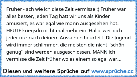 Früher - ach wie ich diese Zeit vermisse :( Früher war alles besser, jeden Tag hatt wir uns als Kinder amüsiert, es war egal wie mann ausgesehen hat. HEUTE kriegsdu nicht mal mehr ein 'Hallo' weil dich jeder nur nach deinem Aussehen beurteilt. Die Jugend wird immer schlimmer, die meisten die nicht ''schön genug'' sind werden ausgeschlossen. MANN ich vermisse die Zeit früher wo es einem so egal ...