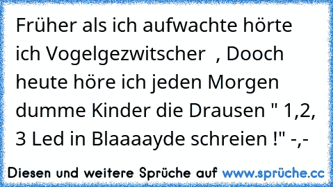 Früher als ich aufwachte hörte ich Vogelgezwitscher ♥ , 
Dooch heute höre ich jeden Morgen dumme Kinder die Drausen " 1,2, 3 Led in Blaaaayde schreien !" -,-