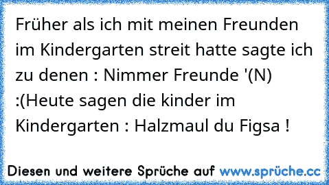 Früher als ich mit meinen Freunden im Kindergarten streit hatte sagte ich zu denen : Nimmer Freunde '(N) :(
Heute sagen die kinder im Kindergarten : Halzmaul du Figsa !