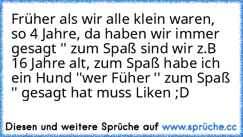 Früher als wir alle klein waren, so 4 Jahre, da haben wir immer gesagt '' zum Spaß sind wir z.B 16 Jahre alt, zum Spaß habe ich ein Hund ''
wer Füher '' zum Spaß '' gesagt hat muss Liken ;D ♥