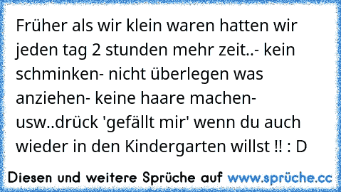 Früher als wir klein waren hatten wir jeden tag 2 stunden mehr zeit..
- kein schminken
- nicht überlegen was anziehen
- keine haare machen
- usw..
drück 'gefällt mir' wenn du auch wieder in den Kindergarten willst !! : D