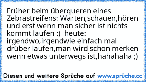 Früher beim überqueren eines Zebrastreifens: Warten,schauen,hören und erst wenn man sicher ist nichts kommt laufen :) ♥ heute: irgendwo,irgendwie einfach mal drüber laufen,man wird schon merken wenn etwas unterwegs ist,hahahaha ;)